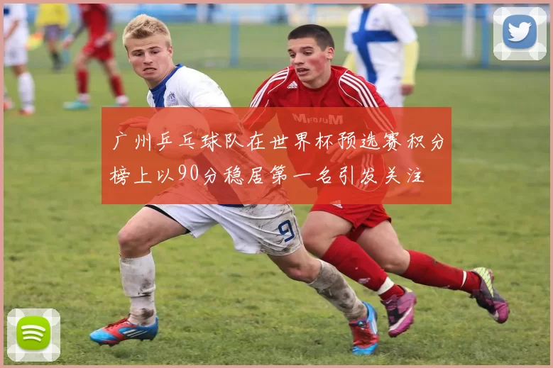 广州乒乓球队在世界杯预选赛积分榜上以90分稳居第一名引发关注