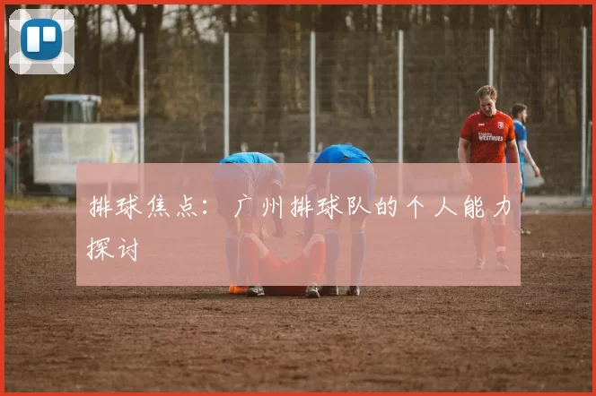 排球焦点：广州排球队的个人能力探讨