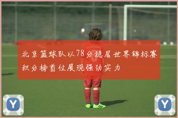 北京篮球队以78分稳居世界锦标赛积分榜首位展现强劲实力