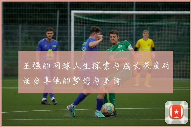 王强的网球人生探索与成长深度对话分享他的梦想与坚持