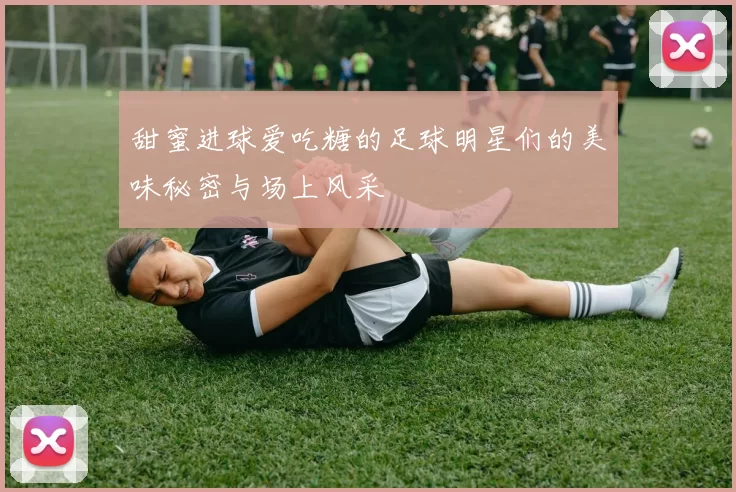 甜蜜进球爱吃糖的足球明星们的美味秘密与场上风采