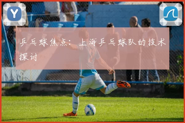 乒乓球焦点：上海乒乓球队的技术探讨