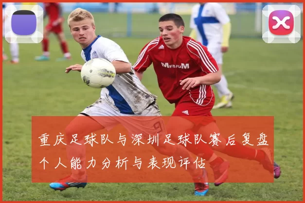 重庆足球队与深圳足球队赛后复盘个人能力分析与表现评估