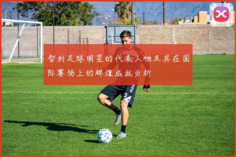 智利足球明星的代表人物及其在国际赛场上的辉煌成就分析